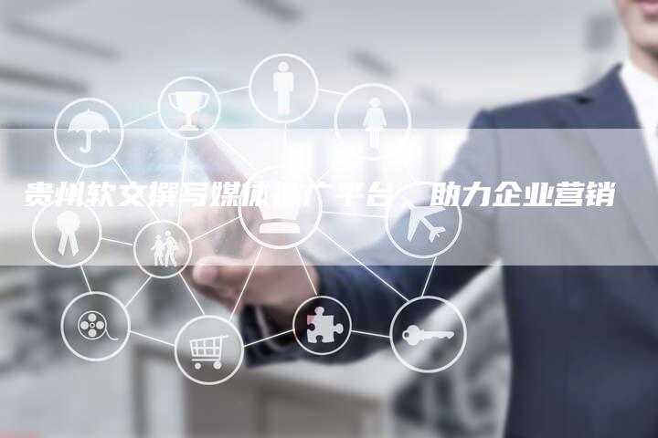 贵州软文撰写媒体推广平台，助力企业营销