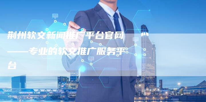 荆州软文新闻推广平台官网——专业的软文推广服务平台
