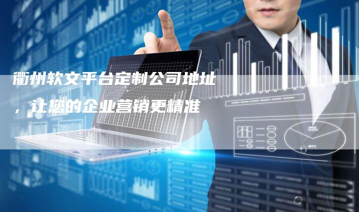 衢州软文平台定制公司地址，让您的企业营销更精准