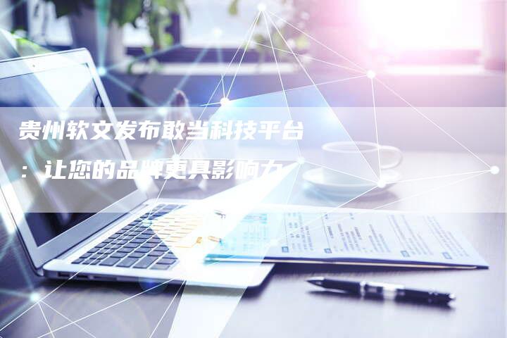 贵州软文发布敢当科技平台：让您的品牌更具影响力