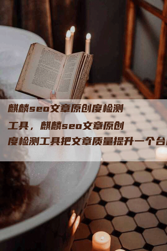 麒麟seo文章原创度检测工具，麒麟seo文章原创度检测工具把文章质量提升一个台阶